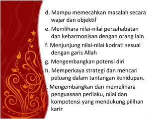 d. Mampu memecahkan masalah secara
wajar dan objektif
e. Memlihara nilai-nilai persahabatan
dan keharmonisan dengan orang lain
f. Menjunjung nilai-nilai kodrati sesuai
dengan garis Allah
g. Mengembangkan potensi diri
h. Memperkaya strategi dan mencari
peluang dalam tantangan kehidupan.
i. Mengembangkan dan memelihara
penguasaan perilaku, nilai dan
kompetensi yang mendukung pilihan
karir

 