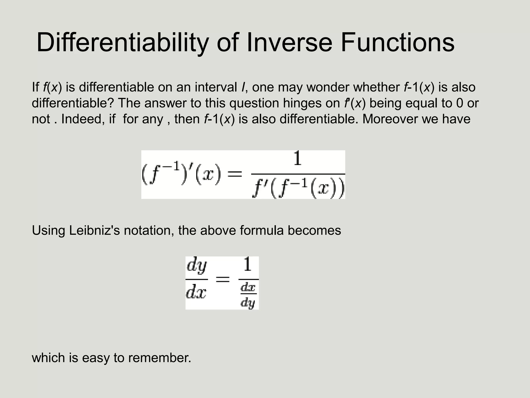 Differentiability of Inverse Functions
If f(x) is differentiable on an interval I, one may wonder whether f-1(x) is also
differentiable? The answer to this question hinges on f'(x) being equal to 0 or
not . Indeed, if for any , then f-1(x) is also differentiable. Moreover we have

Using Leibniz's notation, the above formula becomes

which is easy to remember.

 