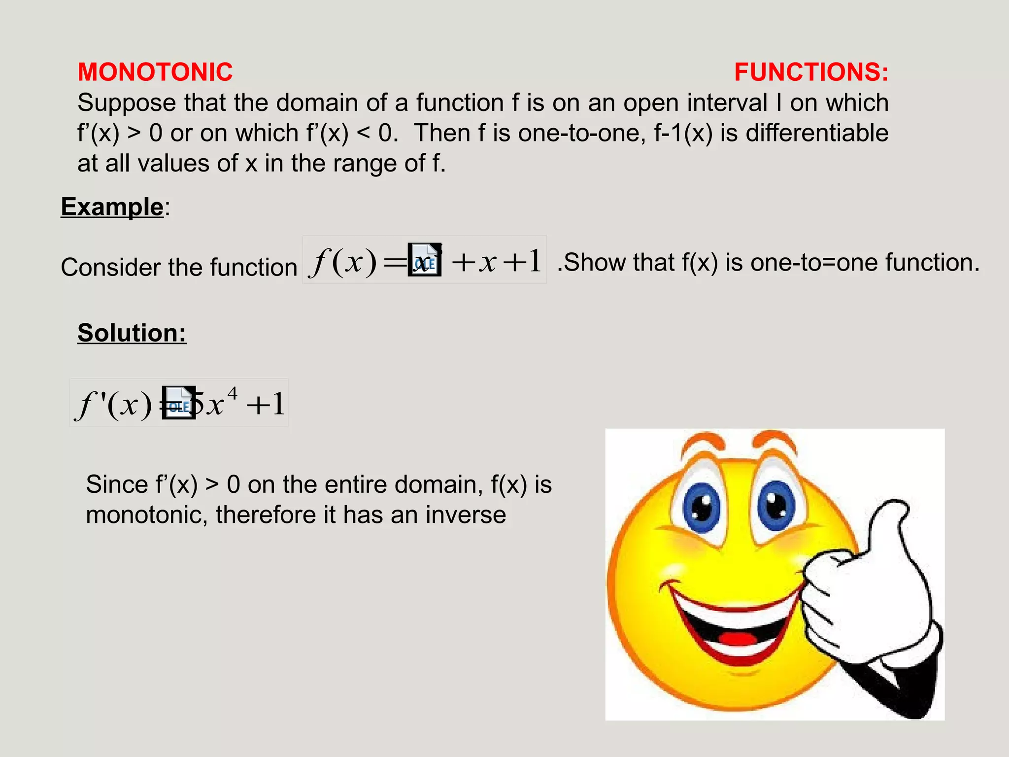 MONOTONIC
FUNCTIONS:
Suppose that the domain of a function f is on an open interval I on which
f’(x) > 0 or on which f’(x) < 0. Then f is one-to-one, f-1(x) is differentiable
at all values of x in the range of f.
Example:
Consider the function

f (x) = x 5 + x +1

Solution:

f '(x) = 5x 4 +1
Since f’(x) > 0 on the entire domain, f(x) is
monotonic, therefore it has an inverse

.Show that f(x) is one-to=one function.

 