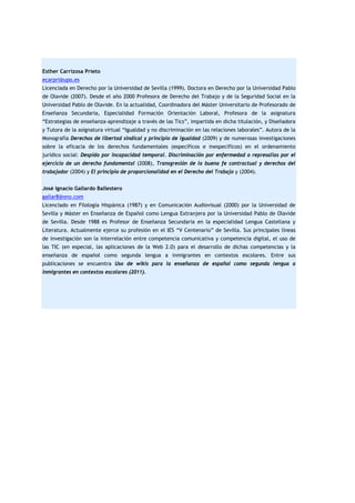 Esther Carrizosa Prieto
ecarpri@upo.es
Licenciada en Derecho por la Universidad de Sevilla (1999). Doctora en Derecho por la Universidad Pablo
de Olavide (2007). Desde el año 2000 Profesora de Derecho del Trabajo y de la Seguridad Social en la
Universidad Pablo de Olavide. En la actualidad, Coordinadora del Máster Universitario de Profesorado de
Enseñanza Secundaria, Especialidad Formación Orientación Laboral, Profesora de la asignatura
“Estrategias de enseñanza-aprendizaje a través de las Tics”, impartida en dicha titulación, y Diseñadora
y Tutora de la asignatura virtual “Igualdad y no discriminación en las relaciones laborales”. Autora de la
Monografía Derechos de libertad sindical y principio de igualdad (2009) y de numerosas investigaciones
sobre la eficacia de los derechos fundamentales (específicos e inespecíficos) en el ordenamiento
jurídico social: Despido por incapacidad temporal. Discriminación por enfermedad o represalias por el
ejercicio de un derecho fundamental (2008), Transgresión de la buena fe contractual y derechos del
trabajador (2004) y El principio de proporcionalidad en el Derecho del Trabajo y (2004).
José Ignacio Gallardo Ballestero
gallar8@ono.com
Licenciado en Filología Hispánica (1987) y en Comunicación Audiovisual (2000) por la Universidad de
Sevilla y Máster en Enseñanza de Español como Lengua Extranjera por la Universidad Pablo de Olavide
de Sevilla. Desde 1988 es Profesor de Enseñanza Secundaria en la especialidad Lengua Castellana y
Literatura. Actualmente ejerce su profesión en el IES “V Centenario” de Sevilla. Sus principales líneas
de investigación son la interrelación entre competencia comunicativa y competencia digital, el uso de
las TIC (en especial, las aplicaciones de la Web 2.0) para el desarrollo de dichas competencias y la
enseñanza de español como segunda lengua a inmigrantes en contextos escolares. Entre sus
publicaciones se encuentra Uso de wikis para la enseñanza de español como segunda lengua a
inmigrantes en contextos escolares (2011).

 