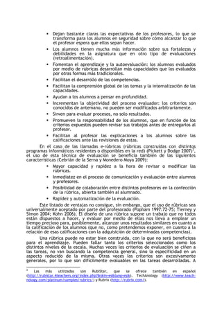 Dejan bastante claras las expectativas de los profesores, lo que se
transforma para los alumnos en seguridad sobre cómo alcanzar lo que
el profesor espera que ellos sepan hacer.
Los alumnos tienen mucha más información sobre sus fortalezas y
debilidades en la asignatura que en otro tipo de evaluaciones
(retroalimentación).
Fomentan el aprendizaje y la autoevaluación: los alumnos evaluados
por medio de rúbricas desarrollan más capacidades que los evaluados
por otras formas más tradicionales.
Facilitan el desarrollo de las competencias.
Facilitan la comprensión global de los temas y la internalización de las
capacidades.
Ayudan a los alumnos a pensar en profundidad.
Incrementan la objetividad del proceso evaluador: los criterios son
conocidos de antemano, no pueden ser modificados arbitrariamente.
Sirven para evaluar procesos, no solo resultados.
Promueven la responsabilidad de los alumnos, que en función de los
criterios expuestos pueden revisar sus trabajos antes de entregarlos al
profesor.
Facilitan al profesor las explicaciones a los alumnos sobre las
calificaciones ante las revisiones de estas.
En el caso de las llamadas e-rúbricas (rúbricas construidas con distintos
programas informáticos residentes o disponibles en la red) (Pickett y Dodge 2007)2,
el uso de esta técnica de evaluación se beneficia también de las siguientes
características (Cebrián de la Serna y Monedero Moya 2009):
Mayor capacidad y rapidez a la hora de revisar o modificar las
rúbricas.
Inmediatez en el proceso de comunicación y evaluación entre alumnos
y profesores.
Posibilidad de colaboración entre distintos profesores en la confección
de la rúbrica, abierta también al alumnado.
Rapidez y automatización de la evaluación.
Este listado de ventajas no consigue, sin embargo, que el uso de rúbricas sea
universalmente aceptado por parte del profesorado (Popham 1997:72-75; Tierney y
Simon 2004; Kohn 2006). El diseño de una rúbrica supone un trabajo que no todos
están dispuestos a hacer, y evaluar por medio de ellas nos lleva a emplear un
tiempo precioso para, posiblemente, alcanzar unos resultados similares en cuanto a
la calificación de los alumnos (que no, como pretendemos exponer, en cuanto a la
relación de esas calificaciones con la adquisición de determinadas competencias).
Una rúbrica puede no estar bien construida, con lo que no será beneficiosa
para el aprendizaje. Pueden fallar tanto los criterios seleccionados como los
distintos niveles de la escala. Muchas veces los criterios de evaluación se ciñen a
las tareas, no van buscando la competencia general, sino la especificidad en un
aspecto reducido de la misma. Otras veces los criterios son excesivamente
generales, por lo que son difícilmente evaluables en las tareas desarrolladas. A
2

Las
más
utilizadas
son
RubiStar,
que
se
ofrece
también
en
español
(http://rubistar.4teachers.org/index.php?&skin=es&lang=es&), TechAnology (http://www.teachnology.com/platinum/samples/rubrics/) y Rubrix (http://rubrix.com/).

 