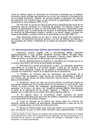 veces las rúbricas siguen un desarrollo tan minucioso y detallado que el profesor
encuentra menos ventajas que beneficios en su uso, por convertir la evaluación en
una actividad extenuante. Además, los alumnos tienden a identificar los criterios
de evaluación con la tarea misma, lo que constriñe la originalidad y el desarrollo
personal de la tarea (Popham 1997: 72-73).
Por otro lado, el uso de las rúbricas promueve la estandarización tanto de los
profesores (que se convierten en “máquinas de graduar” en distintos niveles los
objetos de aprendizaje en busca de una pretendida exactitud y objetividad) como
de los alumnos (que, al conformarse con alcanzar la calificación máxima mediante
la imitación de determinados modelos, tienden a no asumir riesgos, a pensar con
menos profundidad y a perder interés en el aprendizaje en sí) (Kohn 2006: 1)3.
Estas objeciones podrían no ser tales si, como en cualquier otro proceso de
evaluación, los profesores estuvieran atentos, a la hora de elaborar las rúbricas, a
los conceptos de validez y fiabilidad de la prueba de evaluación (Moskal y Leyden
2000).

1.2. Instrucciones para crear rúbricas que evalúen competencias
Numerosos autores, páginas web y herramientas online responden
satisfactoriamente a esta cuestión (Goodrich Andrade 2000:5; Martínez Rojas
2008:131-132; Mertler 2001:5; Zazueta Hernández y Herrera López 2008:4). En
líneas generales, los pasos que se deben seguir son los siguientes:
1º. Revisar detalladamente los objetivos y contenidos de la unidad que se va
a estudiar para definir una tarea de aprendizaje apropiada.
2º. Identificar los criterios de evaluación, es decir, las cualidades específicas
observables en el producto o el proceso llevado a cabo por los alumnos. Los
criterios deben agruparse cuando así sea posible o independizarse cuando se les
concede una importancia capital en la adquisición de la competencia.
3º. Ponderar los criterios, esto es, determinar qué porcentaje de la
calificación final corresponde a cada uno de los criterios establecidos y elaborar
una fórmula para el cálculo de dicha calificación (García García, Terrón López y
Blanco Archilla 2009).
4º. Establecer, dentro de cada uno de los criterios, los distintos niveles en
que pueden presentarse en las producciones de los alumnos. Es usual dividir cada
criterio en cuatro niveles que responden, aproximadamente, a esta secuencia
graduada: “sí; sí, pero…; no, pero…; no” (Goodrich Andrade 2000:5). Generalmente
se parte de la descripción de los niveles “Óptimo” y “Pésimo” y se completa
después con la redacción de los niveles intermedios (Mertler 2001:5).
5º. En algunos casos, es conveniente añadir ejemplos de tareas
correctamente ejecutadas para que sirvan de modelo o andamiaje a los estudiantes
en la elaboración de sus propios trabajos.
6º. Crear un borrador de la rúbrica que recoja todos los criterios, los
distintos niveles de calidad, los descriptores correspondientes a cada uno de los
niveles, la ponderación y la forma de calificación final.
7º. Revisar la rúbrica tantas veces como sea preciso, en un primer momento
para cerciorarse de que no falta nada necesario, pero posteriormente, y como
3

Comenta también el autor estudios que muestran cómo prestar demasiada atención en la calidad
de las producciones se asocia con un pensamiento más superficial, una menor perseverancia en la
corrección de los errores y una tendencia a atribuir los resultados a habilidades innatas o al
autocontrol, no a nuevos aprendizajes.

 