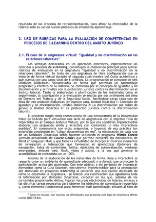 resultado de los procesos de retroalimentación, para afinar la efectividad de la
rúbrica ante su uso en nuevos procesos de enseñanza-aprendizaje.

2. USO DE RÚBRICAS PARA LA EVALUACIÓN DE COMPETENCIAS EN
PROCESOS DE E-LEARNING DENTRO DEL ÁMBITO JURÍDICO
2.1. El caso de la asignatura virtual: “Igualdad y no discriminación en las
relaciones laborales”
Las ventajas destacadas en los apartados anteriores, especialmente las
referidas a procesos de e-learning, constituyen la motivación principal para aplicar
rúbricas de evaluación en la asignatura “Igualdad y no discriminación en la
relaciones laborales”. Se trata de una asignatura de libre configuración que se
imparte de forma virtual durante el segundo cuatrimestre del Curso académico y
que cuenta con una carga total de 6 créditos. La programación se compone de seis
Unidades Didácticas, secuenciadas en forma que permitan un aprendizaje
progresivo y efectivo de la materia. Se comienza por el concepto de igualdad y no
discriminación y se finaliza con la protección jurídica contra la discriminación en el
ámbito laboral. Tanto la elaboración y planificación de los materiales como el
seguimiento, la tutorización y la evaluación se realiza por dos profesores del Área
de Derecho del Trabajo y de la Seguridad Social, haciéndose cargo cada uno de
ellos de tres unidades didácticas (en nuestro caso, Unidad Didáctica 1: Concepto de
Igualdad y no discriminación, Unidad Didáctica 2: La discriminación por razón de
género y Unidad Didáctica 6: La protección jurídica contra la discriminación
laboral).
El proyecto surgió como consecuencia de una convocatoria de la Universidad
Pablo de Olavide para virtualizar una serie de asignaturas con el objetivo final de
impartirlas en el Campus Andaluz Virtual, por lo que era condición imprescindible
elaborar una propuesta sólida y atractiva con contenidos lo más interactivos
posibles4. En consonancia con estas exigencias, y huyendo de esa práctica tan
extendida consistente en “colgar documentos en red”, la elaboración de cada una
de las Unidades Didácticas debía hacerse utilizando el programa Wimba Create
(versión actualizada de Course Genie) que permite convertir los documentos de
Word en lenguaje HTML y que tiene la virtualidad de incorporar diversos elementos
de navegación e interacción que favorecen el aprendizaje (botonera de
navegación, tabla de contenidos, índice, ejercicios de autoevaluación, ventanas
emergentes, enlaces web, flash, video y audio), a la vez que permite la
accesibilidad de contenidos en un 100%.
Además de la elaboración de los materiales de forma clara e interactiva se
requería crear un ambiente de aprendizaje adecuado y ordenado que provocase la
participación activa del alumnado. Con este objeto, y sin perjuicio de incorporar
elementos como la Guía Docente, instrumento imprescindible para la orientación
del alumnado en proyectos e-learning al contener una explicación detallada de
cómo se desarrolla la asignatura, se realizó una clasificación que aglutinaba toda
la información por Unidades Didácticas, carpetas en las que, además de los
contenidos propiamente dichos, figuran recursos electrónicos de interés, enlaces a
las distintas tareas necesarias para obtener los objetivos de aprendizaje requeridos
y, como elemento fundamental para fomentar este aprendizaje, enlaces al foro de
4

Como es natural, son muchas las dificultades que presenta este tipo de enseñanza (Pérez
Lorido 2007:73-84).

 