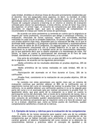 cada Unidad, divididos en diversas líneas de discusión previamente establecidas por
el docente. Una vez asegurados estos aspectos, es decir, la claridad, el orden
lógico y las posibilidades de interacción del alumnado tanto en el entorno de
aprendizaje como en los contenidos, el tercer elemento fundamental para evitar el
fracaso de cualquier proyecto e-learning es el relativo al sistema de evaluación
utilizado para valorar los aprendizajes. A estos efectos, se han de tener muy claros
dos aspectos: en primer lugar, el conjunto de competencias que debe adquirir el
alumnado; en segundo lugar, que para la adquisición de competencias es
recomendable el trabajo por medio de tareas de aprendizaje.
De acuerdo con estos parámetros (y teniendo en cuenta que la asignatura se
imparte por varios profesores, circunstancia que obliga a consensuar criterios), la
evaluación, efectuada de forma continua, valora tres actividades distintas
realizadas en cada una de la Unidades Didácticas. En primer lugar, la realización de
una prueba objetiva (tipo test), disponible para su realización on line, en el que el
alumnado debe responder a 10 preguntas extraídas instantánea y automáticamente
de una base de datos de 20-25 preguntas. En segundo lugar, la realización de una
tarea directamente relacionada con la Unidad Didáctica en la que se inserta,
consistente en la aplicación a la realidad social de los conocimientos adquiridos,
por lo que podríamos decir que su diseño responde a la metodología de casos. Por
último, se tiene en cuenta la participación del alumnado en el Foro de cada
Unidad, atendiendo al número de intervenciones y a su calidad.
Esta serie de actividades cuentan con un peso del 80% en la calificación final
de la asignatura, de acuerdo con los siguientes porcentajes:
-Media aritmética de los resultados obtenidos en pruebas objetivas, 20% de
la calificación.
-Media aritmética de las tareas realizadas en cada Unidad, 40% de la
calificación.
-Participación del alumnado en el Foro durante el Curso, 20% de la
calificación.
-Prueba final, consistente en la realización de una prueba objetiva, 20% de
la calificación.
Se constata con estos porcentajes una opción clara por un sistema de
evaluación continua que permite obtener el 80% de la calificación con el
seguimiento normal del curso sin necesidad de realizar la prueba final. En sentido
contrario, no es posible obtener una calificación positiva si no se ha seguido gran
parte del curso o si el alumnado opta por realizar únicamente la prueba final. Es
igualmente obvio, que gran parte de la evaluación va a tener en cuenta la
participación activa del alumnado, bien a través de la realización de tareas, bien a
través de su intervención en el foro, por lo que consideramos imprescindible que
éste conjunto de actividades queden absolutamente claras tanto a la hora de
describir las distintas actuaciones que se requieren como a la hora de conocer qué
se va a evaluar, objetivos que, como ya hemos puesto de manifiesto, quedan
completamente satisfechos a través de la rúbricas.

2.2. Ejemplos de tareas y rúbricas para la evaluación de las competencias
El diseño de las tareas necesarias para superar cada una de las unidades
didácticas tenía como principal objetivo la adquisición o consolidación de las
competencias que se habían marcado como prioritarias al inicio del curso. Con
carácter general, el objetivo fundamental del curso consiste en la obtención de
conocimientos teóricos y prácticos sobre el concepto de igualdad y de

 