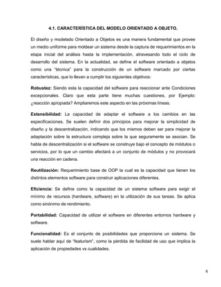 4.1. CARACTERÍSTICA DEL MODELO ORIENTADO A OBJETO.
El diseño y modelado Orientado a Objetos es una manera fundamental que provee
un medio uniforme para moldear un sistema desde la captura de requerimientos en la
etapa inicial del análisis hasta la implementación, atravesando todo el ciclo de
desarrollo del sistema. En la actualidad, se define el software orientado a objetos
como una “técnica” para la construcción de un software marcado por ciertas
características, que lo llevan a cumplir los siguientes objetivos:
Robustez: Siendo esta la capacidad del software para reaccionar ante Condiciones
excepcionales. Claro que esta parte tiene muchas cuestiones, por Ejemplo:
¿reacción apropiada? Ampliaremos este aspecto en las próximas líneas.
Extensibilidad: La capacidad de adaptar el software a los cambios en las
especificaciones. Se suelen definir dos principios para mejorar la simplicidad de
diseño y la descentralización, indicando que los mismos deben ser para mejorar la
adaptación sobre la estructura compleja sobre la que seguramente se asocian. Se
habla de descentralización si el software se construye bajo el concepto de módulos o
servicios, por lo que un cambio afectará a un conjunto de módulos y no provocará
una reacción en cadena.
Reutilización: Requerimiento base de OOP la cual es la capacidad que tienen los
distintos elementos software para construir aplicaciones diferentes.
Eficiencia: Se define como la capacidad de un sistema software para exigir el
mínimo de recursos (hardware, software) en la utilización de sus tareas. Se aplica
como sinónimo de rendimiento.
Portabilidad: Capacidad de utilizar el software en diferentes entornos hardware y
software.
Funcionalidad: Es el conjunto de posibilidades que proporciona un sistema. Se
suele hablar aquí de “featurism”, como la pérdida de facilidad de uso que implica la
aplicación de propiedades vs cualidades.

4

 
