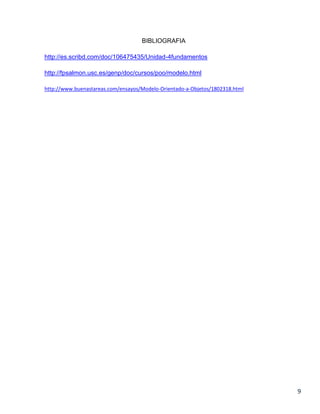 BIBLIOGRAFIA
http://es.scribd.com/doc/106475435/Unidad-4fundamentos
http://fpsalmon.usc.es/genp/doc/cursos/poo/modelo.html
http://www.buenastareas.com/ensayos/Modelo-Orientado-a-Objetos/1802318.html

9

 