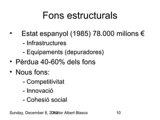 Fons estructurals
•

Estat espanyol (1985) 78.000 milions €
- Infrastructures
- Equipaments (depuradores)

• Pèrdua 40-60% dels fons
• Nous fons:
- Competitivitat
- Innovació
- Cohesió social
Sunday, December 8, 2013
Doctor Albert Blasco

10

 