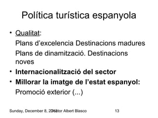 Política turística espanyola
• Qualitat:
Plans d’excelencia Destinacions madures
Plans de dinamització. Destinacions
noves
• Internacionalització del sector
• Millorar la imatge de l’estat espanyol:
Promoció exterior (...)
Sunday, December 8, 2013
Doctor Albert Blasco

13

 