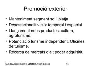 Promoció exterior
• Manteniment segment sol i platja
• Desestacionalització: temporal i espacial
• Llançament nous productes: cultura,
agroturisme.
• Potenciació turisme independent. Oficines
de turisme.
• Recerca de mercats d’alt poder adquisitiu.
Sunday, December 8, 2013
Doctor Albert Blasco

14

 