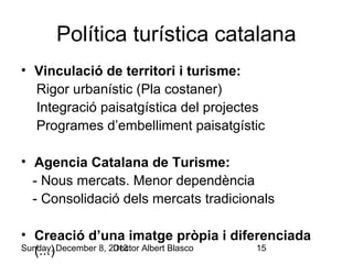 Política turística catalana
• Vinculació de territori i turisme:
Rigor urbanístic (Pla costaner)
Integració paisatgística del projectes
Programes d’embelliment paisatgístic
• Agencia Catalana de Turisme:
- Nous mercats. Menor dependència
- Consolidació dels mercats tradicionals
• Creació d’una imatge pròpia i diferenciada
Sunday, December 8, 2013
Doctor Albert Blasco
15
(...)

 