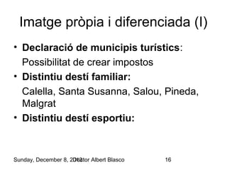 Imatge pròpia i diferenciada (I)
• Declaració de municipis turístics:
Possibilitat de crear impostos
• Distintiu destí familiar:
Calella, Santa Susanna, Salou, Pineda,
Malgrat
• Distintiu destí esportiu:

Sunday, December 8, 2013
Doctor Albert Blasco

16

 