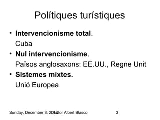 Polítiques turístiques
• Intervencionisme total.
Cuba
• Nul intervencionisme.
Països anglosaxons: EE.UU., Regne Unit
• Sistemes mixtes.
Unió Europea

Sunday, December 8, 2013
Doctor Albert Blasco

3

 