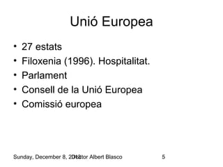 Unió Europea
•
•
•
•
•

27 estats
Filoxenia (1996). Hospitalitat.
Parlament
Consell de la Unió Europea
Comissió europea

Sunday, December 8, 2013
Doctor Albert Blasco

5

 