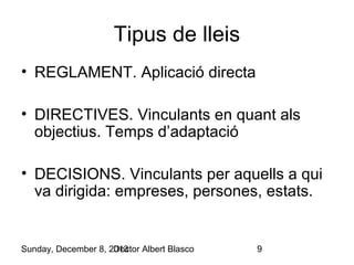 Tipus de lleis
• REGLAMENT. Aplicació directa
• DIRECTIVES. Vinculants en quant als
objectius. Temps d’adaptació
• DECISIONS. Vinculants per aquells a qui
va dirigida: empreses, persones, estats.

Sunday, December 8, 2013
Doctor Albert Blasco

9

 