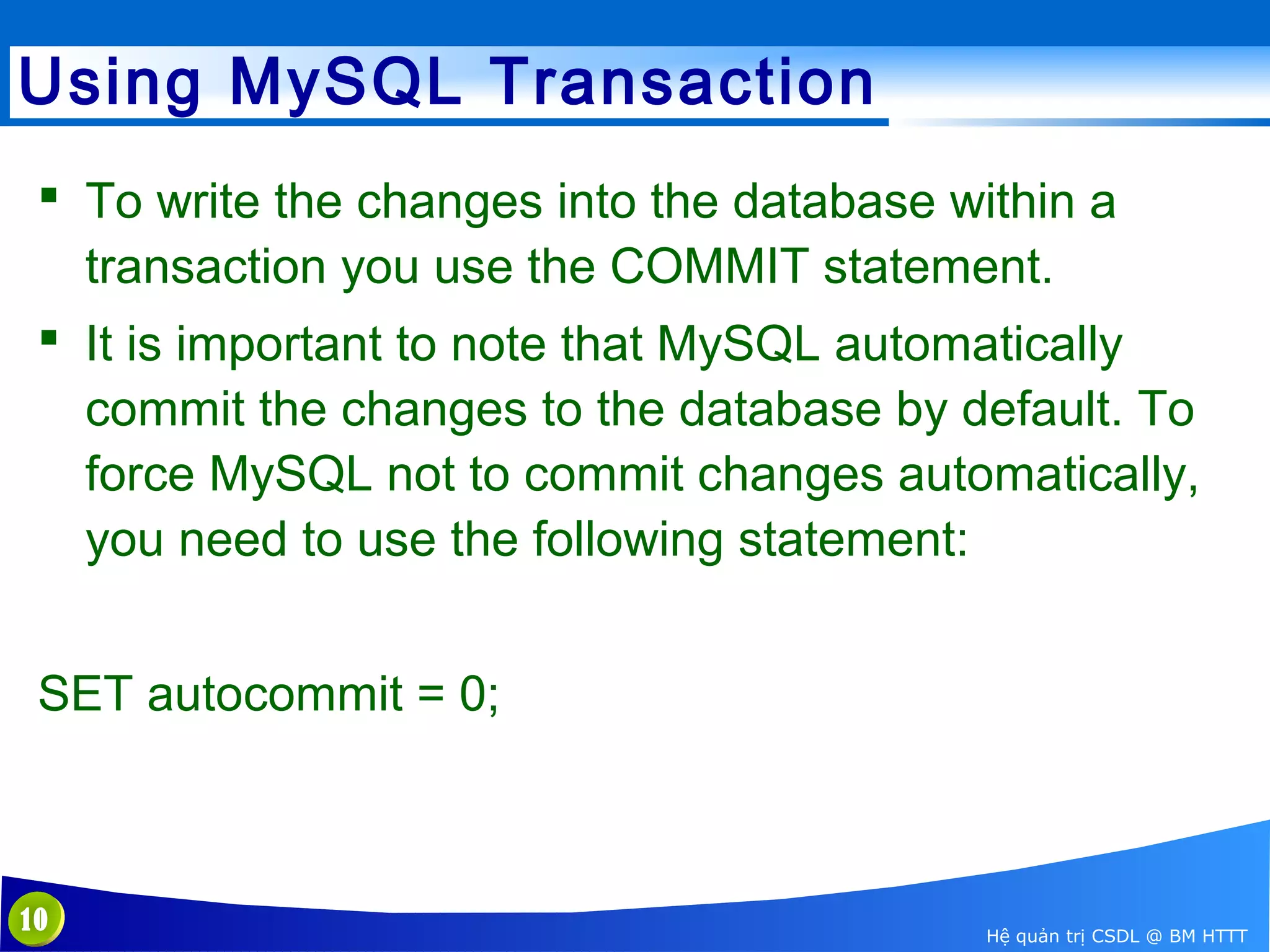 Using MySQL Transaction
 To write the changes into the database within a
transaction you use the COMMIT statement.
 It is important to note that MySQL automatically
commit the changes to the database by default. To
force MySQL not to commit changes automatically,
you need to use the following statement:
SET autocommit = 0;

10

Hệ quản trị CSDL @ BM HTTT

 
