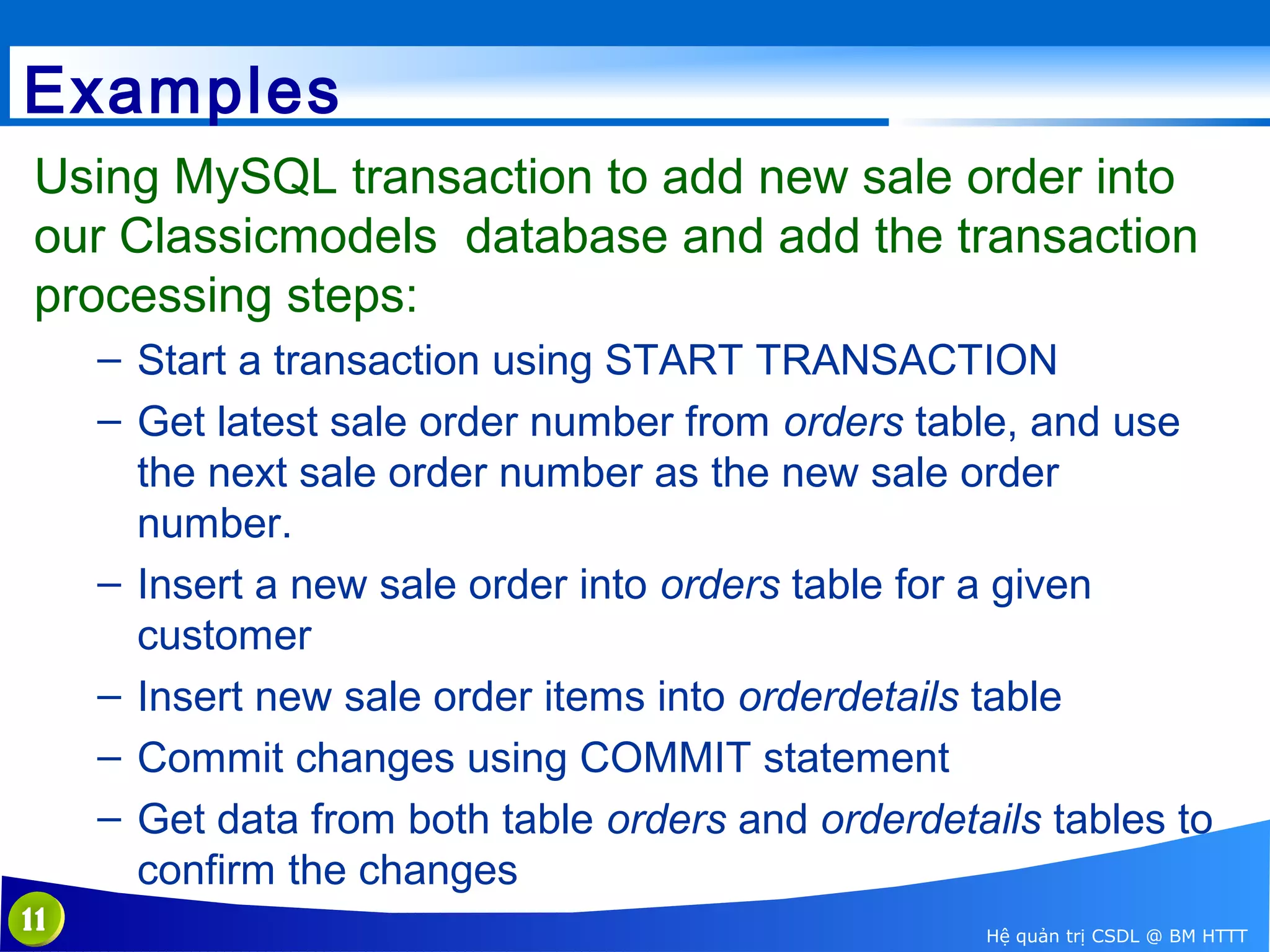 Examples
Using MySQL transaction to add new sale order into
our Classicmodels database and add the transaction
processing steps:
– Start a transaction using START TRANSACTION
– Get latest sale order number from orders table, and use
the next sale order number as the new sale order
number.
– Insert a new sale order into orders table for a given
customer
– Insert new sale order items into orderdetails table
– Commit changes using COMMIT statement
– Get data from both table orders and orderdetails tables to
confirm the changes
11

Hệ quản trị CSDL @ BM HTTT

 