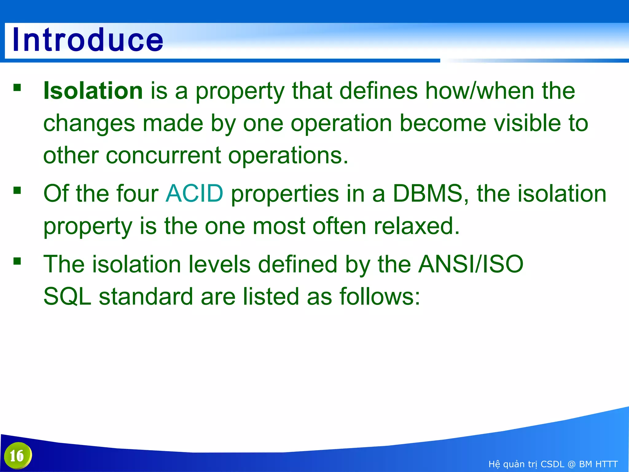 Introduce
 Isolation is a property that defines how/when the 
changes made by one operation become visible to 
other concurrent operations.
 Of the four ACID properties in a DBMS, the isolation 
property is the one most often relaxed.
 The isolation levels defined by the ANSI/ISO 
SQL standard are listed as follows:

16

Hệ quản trị CSDL @ BM HTTT

 