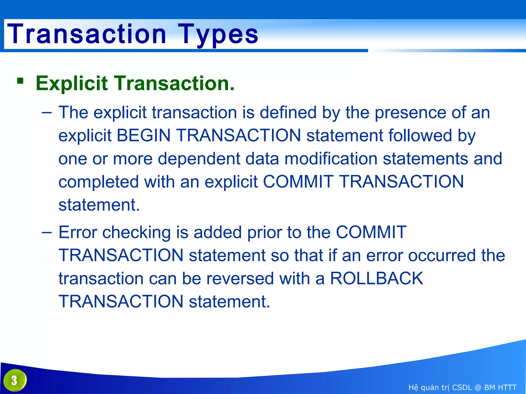 Transaction Types
 Explicit Transaction.
– The explicit transaction is defined by the presence of an
explicit BEGIN TRANSACTION statement followed by
one or more dependent data modification statements and
completed with an explicit COMMIT TRANSACTION
statement.
– Error checking is added prior to the COMMIT
TRANSACTION statement so that if an error occurred the
transaction can be reversed with a ROLLBACK
TRANSACTION statement.

3

Hệ quản trị CSDL @ BM HTTT

 