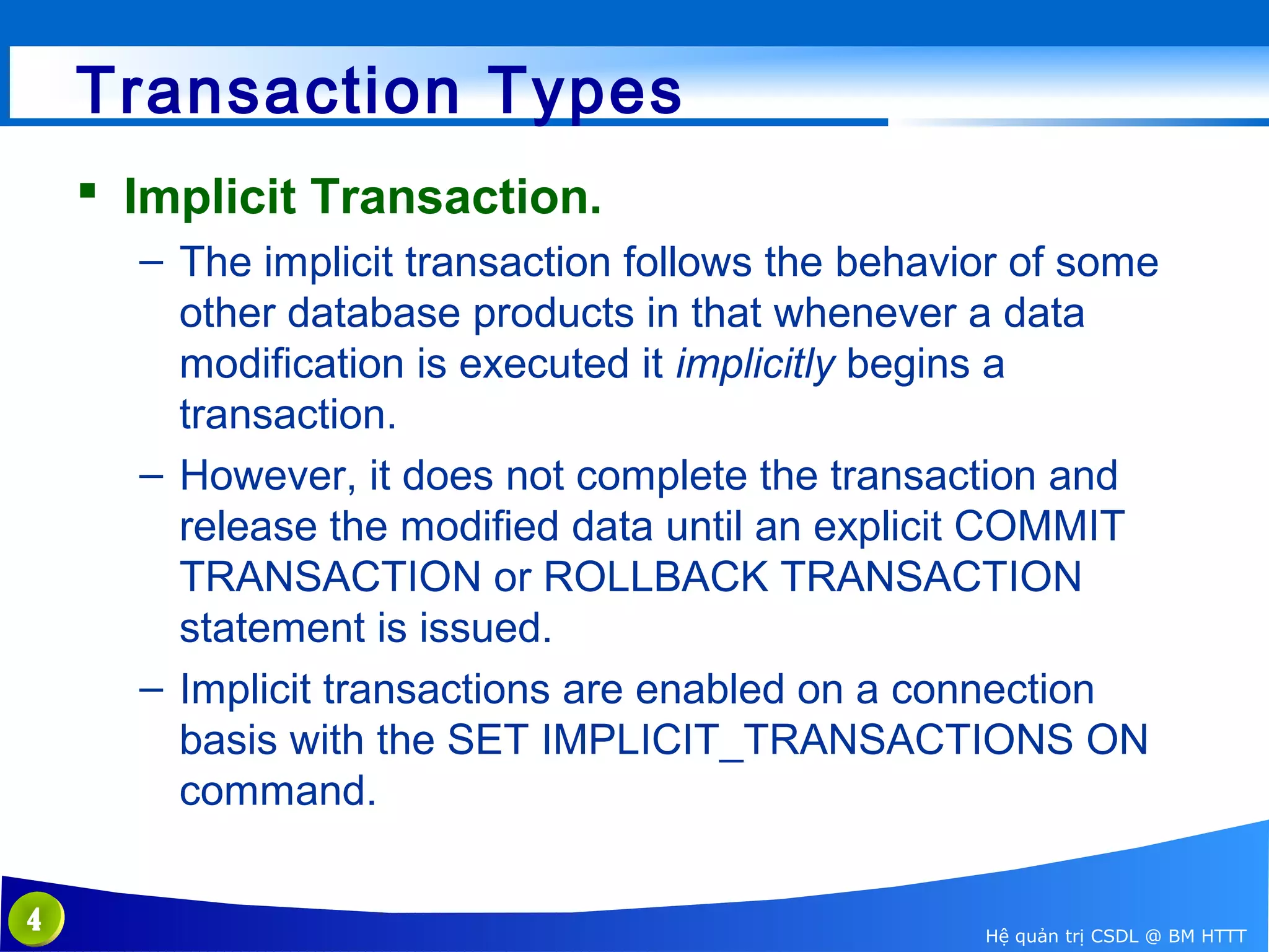Transaction Types
 Implicit Transaction.
– The implicit transaction follows the behavior of some
other database products in that whenever a data
modification is executed it implicitly begins a
transaction.
– However, it does not complete the transaction and
release the modified data until an explicit COMMIT
TRANSACTION or ROLLBACK TRANSACTION
statement is issued.
– Implicit transactions are enabled on a connection
basis with the SET IMPLICIT_TRANSACTIONS ON
command.
4

Hệ quản trị CSDL @ BM HTTT

 