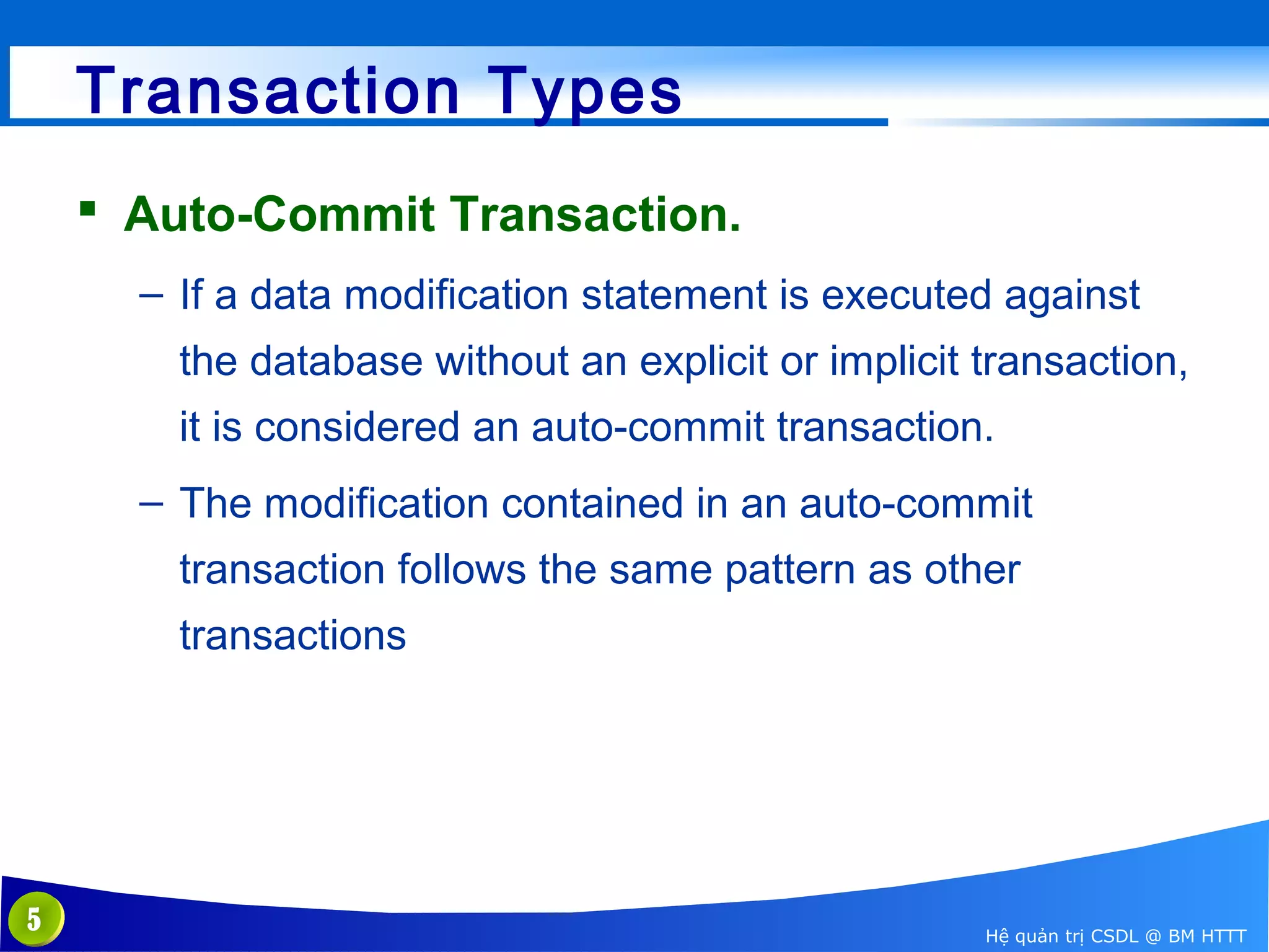 Transaction Types
 Auto-Commit Transaction.
– If a data modification statement is executed against
the database without an explicit or implicit transaction,
it is considered an auto-commit transaction.
– The modification contained in an auto-commit
transaction follows the same pattern as other
transactions

5

Hệ quản trị CSDL @ BM HTTT

 