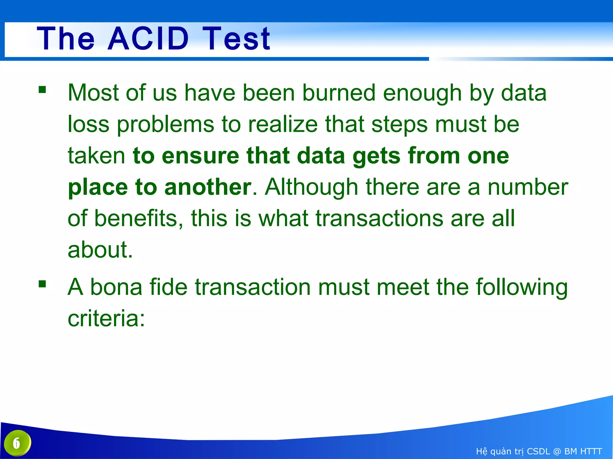 The ACID Test
 Most of us have been burned enough by data
loss problems to realize that steps must be
taken to ensure that data gets from one
place to another. Although there are a number
of benefits, this is what transactions are all
about.
 A bona fide transaction must meet the following
criteria:

6

Hệ quản trị CSDL @ BM HTTT

 