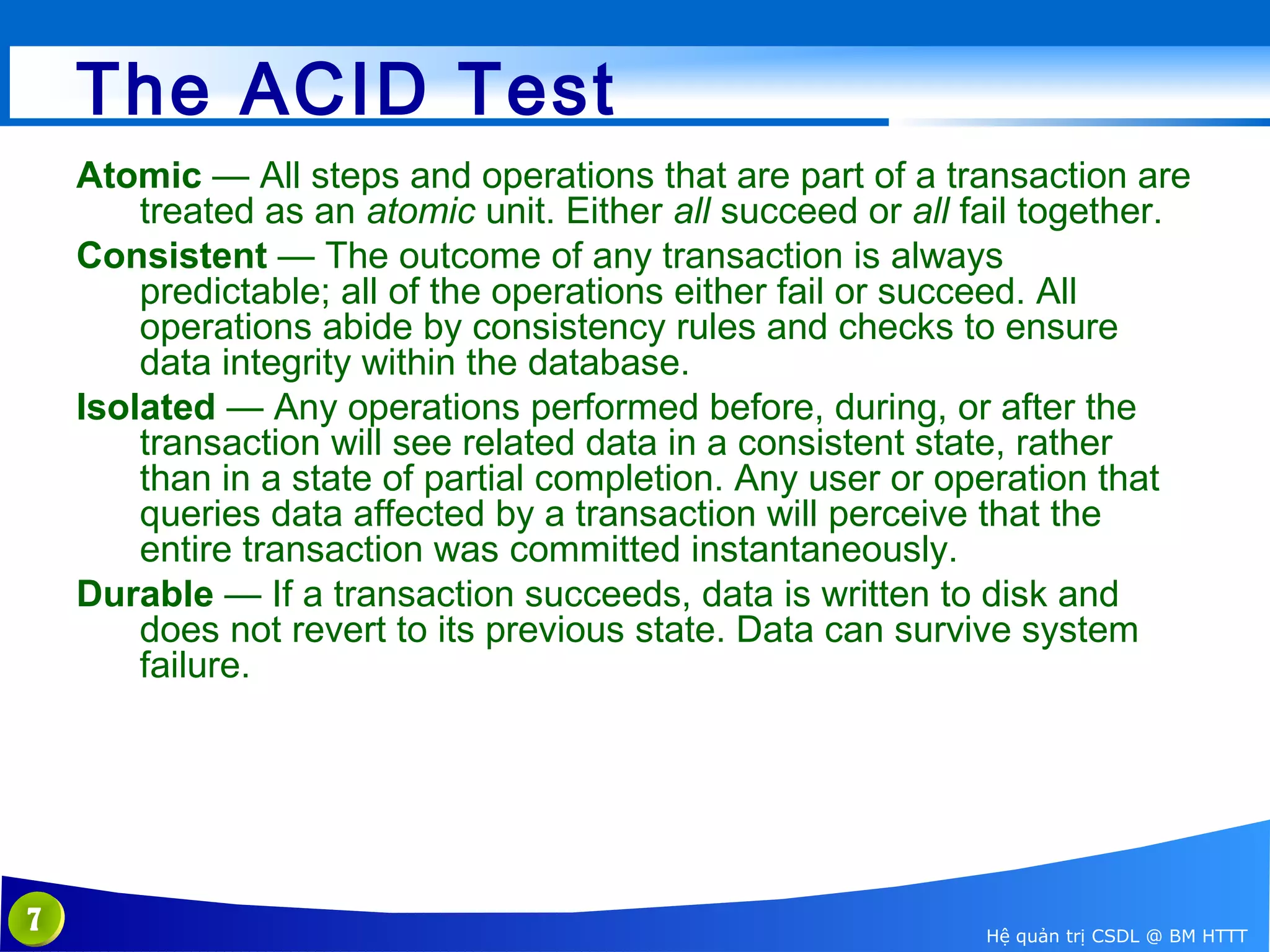 The ACID Test
Atomic — All steps and operations that are part of a transaction are
treated as an atomic unit. Either all succeed or all fail together.
Consistent — The outcome of any transaction is always
predictable; all of the operations either fail or succeed. All
operations abide by consistency rules and checks to ensure
data integrity within the database.
Isolated — Any operations performed before, during, or after the
transaction will see related data in a consistent state, rather
than in a state of partial completion. Any user or operation that
queries data affected by a transaction will perceive that the
entire transaction was committed instantaneously.
Durable — If a transaction succeeds, data is written to disk and
does not revert to its previous state. Data can survive system
failure.

7

Hệ quản trị CSDL @ BM HTTT

 