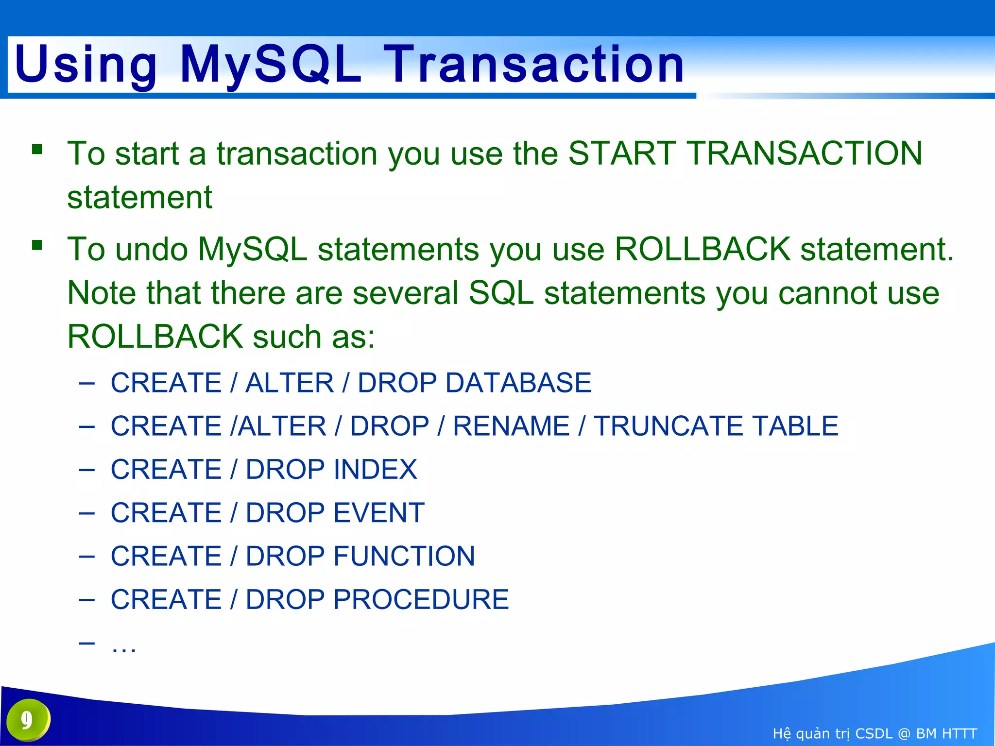 Using MySQL Transaction
 To start a transaction you use the START TRANSACTION
statement
 To undo MySQL statements you use ROLLBACK statement.
Note that there are several SQL statements you cannot use
ROLLBACK such as:
– CREATE / ALTER / DROP DATABASE
– CREATE /ALTER / DROP / RENAME / TRUNCATE TABLE
– CREATE / DROP INDEX
– CREATE / DROP EVENT
– CREATE / DROP FUNCTION
– CREATE / DROP PROCEDURE
– …
9

Hệ quản trị CSDL @ BM HTTT

 