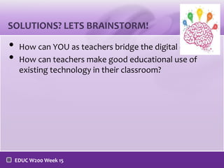 SOLUTIONS? LETS BRAINSTORM!

•
•

How can YOU as teachers bridge the digital divide?
How can teachers make good educational use of
existing technology in their classroom?

EDUC W200 Week 15

 