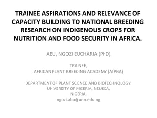 TRAINEE ASPIRATIONS AND RELEVANCE OF
CAPACITY BUILDING TO NATIONAL BREEDING
RESEARCH ON INDIGENOUS CROPS FOR
NUTRITION AND FOOD SECURITY IN AFRICA.
ABU, NGOZI EUCHARIA (PhD)
TRAINEE,
AFRICAN PLANT BREEDING ACADEMY (AfPBA)
DEPARTMENT OF PLANT SCIENCE AND BIOTECHNOLOGY,
UNIVERSITY OF NIGERIA, NSUKKA,
NIGERIA.
ngozi.abu@unn.edu.ng

 