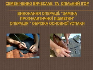 СЕМЕНІЧЕНКО ВЯЧЕСЛАВ ТА СПІЛЬНИЙ ІГОР

ВИКОНАННЯ ОПЕРАЦІЇ: ―ЗАМІНА
ПРОФІЛАКТИЧНОЇ ПІДМЕТКИ‖
ОПЕРАЦІЯ ― ОБРІЗКА ОСНОВНОЇ УСТІЛКИ

 