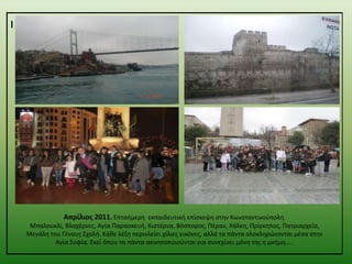 ι

Απρίλιος 2011. Επταιμερθ εκπαιδευτικι επίςκεψθ ςτθν Κωνςταντινοφπολθ.
Μπαλουκλί, Βλαχζρνεσ, Αγία Παραςκευι, Κιςτζρνα, Βόςποροσ, Πζραν, Χάλκθ, Πρίγκθποσ, Πατριαρχείο,
Μεγάλθ του Γζνουσ ΢χολι. Κάκε λζξθ περικλείει χίλιεσ εικόνεσ, αλλά τα πάντα ολοκλθρϊνονται μζςα ςτθν
Αγία ΢οφία. Εκεί όπου τα πάντα ακινθτοποιοφνται για ςυνεχίςει μόνθ τθσ θ μνιμθ…..

 