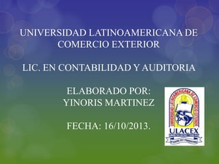 UNIVERSIDAD LATINOAMERICANA DE
COMERCIO EXTERIOR
LIC. EN CONTABILIDAD Y AUDITORIA
ELABORADO POR:
YINORIS MARTINEZ
FECHA: 16/10/2013.

 