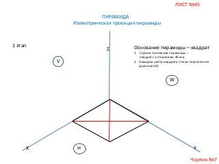 ЛИСТ №45
ПИРАМИДА
Изометрическая проекция пирамиды

1 этап

Z
V

Основание пирамиды – квадрат
1. Строим основание пирамиды –
квадрат со сторонами 40 мм.
2. Находим центр квадрата (точка пересечения
диагоналей)

W

X

H

Y
Чертеж №7

 