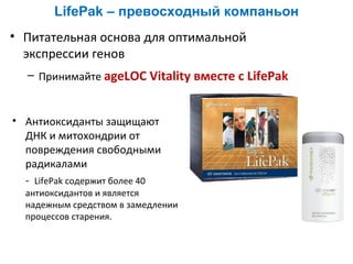 LifePak – превосходный компаньон
• Питательная основа для оптимальной
экспрессии генов
– Принимайте ageLOC Vitality вместе с LifePak

• Антиоксиданты защищают
ДНК и митохондрии от
повреждения свободными
радикалами
- LifePak содержит более 40

антиоксидантов и является
надежным средством в замедлении
процессов старения.

 