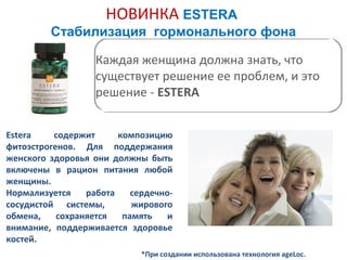 НОВИНКА ESTERA
Стабилизация гормонального фона
Каждая женщина должна знать, что
существует решение ее проблем, и это
решение - ESTERA
Estera
содержит
композицию
фитоэстрогенов. Для поддержания
женского здоровья они должны быть
включены в рацион питания любой
женщины.
Нормализуется
работа
сердечнососудистой системы,
жирового
обмена,
сохраняется
память
и
внимание, поддерживается здоровье
костей.
*При создании использована технология ageLoc.

 
