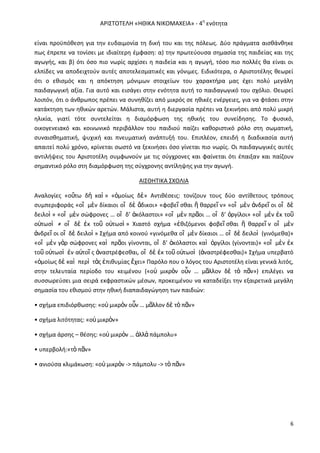 Α΢ΙΣΤΟΤΕΛΘ «ΘΘΙΚΑ ΝΙΚΟΜΑΧΕΙΑ» - 4θ ενότθτα
είναι προχπόκεςθ για τθν ευδαιμονία τθ δικι του και τθσ πόλεωσ. Δφο πράγματα αιςκάνκθκε
πωσ ζπρεπε να τονίςει με ιδιαίτερθ ζμφαςθ: α) τθν πρωτεφουςα ςθμαςία τθσ παιδείασ και τθσ
αγωγισ, και β) ότι όςο πιο νωρίσ αρχίςει θ παιδεία και θ αγωγι, τόςο πιο πολλζσ κα είναι οι
ελπίδεσ να αποδειχτοφν αυτζσ αποτελεςματικζσ και γόνιμεσ. Ειδικότερα, ο Αριςτοτζλθσ κεωρεί
ότι ο εκιςμόσ και θ απόκτθςθ μόνιμων ςτοιχείων του χαρακτιρα μασ ζχει πολφ μεγάλθ
παιδαγωγικι αξία. Για αυτό και ειςάγει ςτθν ενότθτα αυτι το παιδαγωγικό του ςχόλιο. Θεωρεί
λοιπόν, ότι ο άνκρωποσ πρζπει να ςυνθκίηει από μικρόσ ςε θκικζσ ενζργειεσ, για να φτάςει ςτθν
κατάκτθςθ των θκικϊν αρετϊν. Μάλιςτα, αυτι θ διεργαςία πρζπει να ξεκινιςει από πολφ μικρι
θλικία, γιατί τότε ςυντελείται θ διαμόρφωςθ τθσ θκικισ του ςυνείδθςθσ. Το φυςικό,
οικογενειακό και κοινωνικό περιβάλλον του παιδιοφ παίηει κακοριςτικό ρόλο ςτθ ςωματικι,
ςυναιςκθματικι, ψυχικι και πνευματικι ανάπτυξι του. Επιπλζον, επειδι θ διαδικαςία αυτι
απαιτεί πολφ χρόνο, κρίνεται ςωςτό να ξεκινιςει όςο γίνεται πιο νωρίσ. Οι παιδαγωγικζσ αυτζσ
αντιλιψεισ του Αριςτοτζλθ ςυμφωνοφν με τισ ςφγχρονεσ και φαίνεται ότι ζπαιξαν και παίηουν
ςθμαντικό ρόλο ςτθ διαμόρφωςθ τθσ ςφγχρονθσ αντίλθψθσ για τθν αγωγι.
ΑΙΣΘΘΤΙΚΑ ΣΧΟΛΙΑ
Αναλογίεσ «οὕτω δὴ καὶ » «ὁμοίωσ δὲ» Αντικζςεισ: τονίηουν τουσ δφο αντίκετουσ τρόπουσ
ςυμπεριφοράσ «οἳ μὲν δίκαιοι οἳ δὲ ἄδικοι» «φοβεῖ ςκαι ἢ καρρεῖ ν» «οἳ μὲν ἀνδρεῖ οι οἳ δὲ
δειλοὶ » «οἳ μὲν ςϊφρονεσ … οἳ δ’ ἀκόλαςτοι» «οἳ μὲν πρᾶοι … οἳ δ’ ὀργίλοι» «οἳ μὲν ἐκ τοῦ
οὑτωςὶ ≠ οἳ δὲ ἐκ τοῦ οὑτωςὶ » Χιαςτό ςχιμα «ἐκιηόμενοι φοβεῖ ςκαι ἢ καρρεῖ ν οἳ μὲν
ἀνδρεῖ οι οἳ δὲ δειλοὶ » Σχιμα από κοινοφ «γινόμεκα οἳ μὲν δίκαιοι … οἳ δὲ δειλοὶ (γινόμεκα)»
«οἳ μὲν γὰρ ςϊφρονεσ καὶ πρᾶοι γίνονται, οἳ δ’ ἀκόλαςτοι καὶ ὀργίλοι (γίνονται)» «οἳ μὲν ἐκ
τοῦ οὑτωςὶ ἐν αὐτοῖ σ ἀναςτρζφεςκαι, οἳ δὲ ἐκ τοῦ οὑτωςὶ (ἀναςτρζφεςκαι)» Σχιμα υπερβατό
«ὁμοίωσ δὲ καὶ περὶ τὰσ ἐπικυμίασ ἔχει» Ραρόλο που ο λόγοσ του Αριςτοτζλθ είναι γενικά λιτόσ,
ςτθν τελευταία περίοδο του κειμζνου («οὐ μικρὸν οὖν … μᾶλλον δὲ τὸ πᾶν») επιλζγει να
ςυςςωρεφςει μια ςειρά εκφραςτικϊν μζςων, προκειμζνου να καταδείξει τθν εξαιρετικά μεγάλθ
ςθμαςία του εκιςμοφ ςτθν θκικι διαπαιδαγϊγθςθ των παιδιϊν:
• ςχιμα επιδιόρκωςθσ: «οὐ μικρὸν οὖν … μᾶλλον δὲ τὸ πᾶν»
• ςχιμα λιτότθτασ: «οὐ μικρὸν»
• ςχιμα άρςθσ – κζςθσ: «οὐ μικρὸν … ἀλλὰ πάμπολυ»
• υπερβολι:«τὸ πᾶν»
• ανιοφςα κλιμάκωςθ: «οὐ μικρὸν -> πάμπολυ -> τὸ πᾶν»

6

 