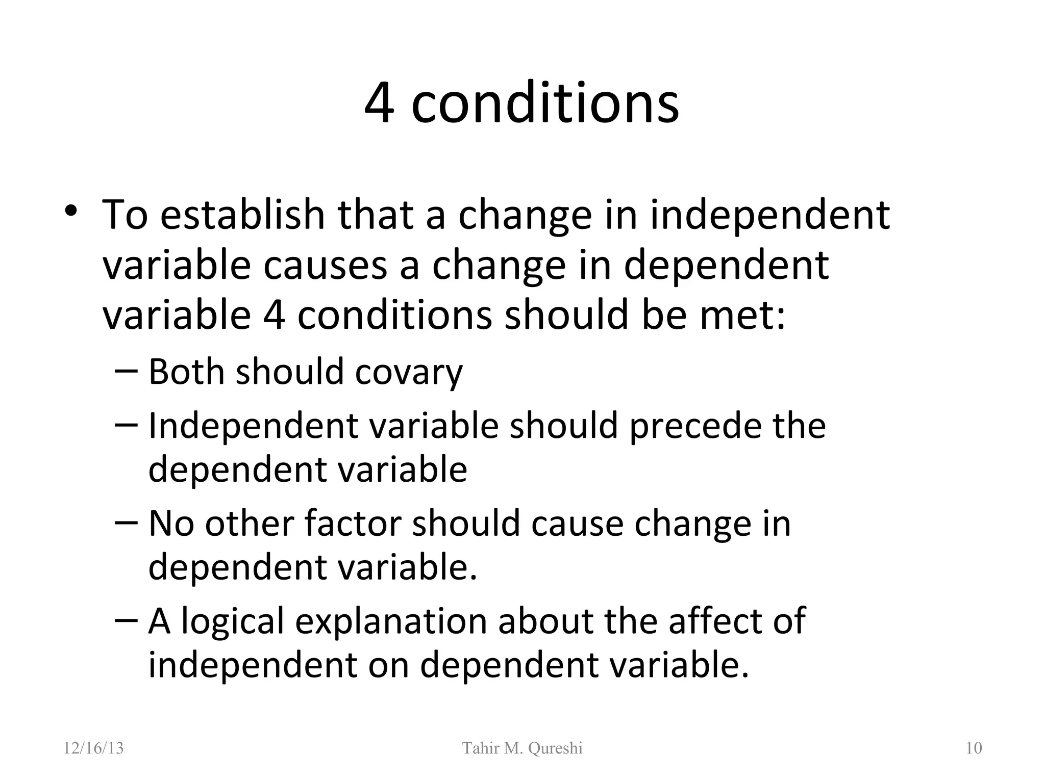 4 conditions
• To establish that a change in independent
variable causes a change in dependent
variable 4 conditions should be met:
– Both should covary
– Independent variable should precede the
dependent variable
– No other factor should cause change in
dependent variable.
– A logical explanation about the affect of
independent on dependent variable.
12/16/13

Tahir M. Qureshi

10

 