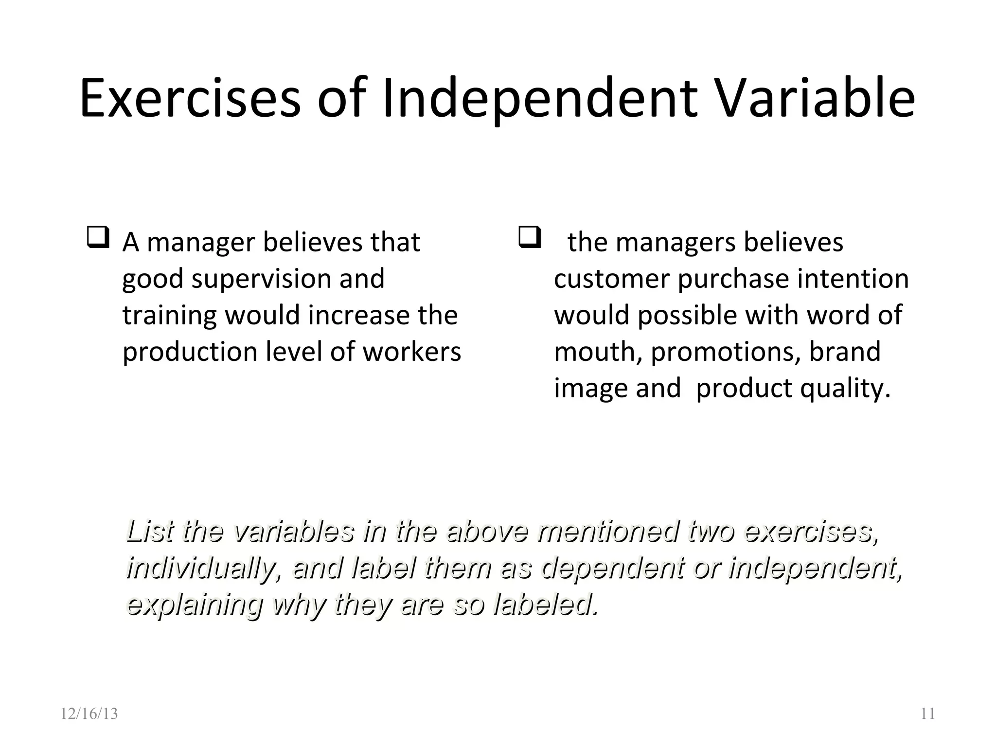 Exercises of Independent Variable
 A manager believes that
good supervision and
training would increase the
production level of workers

 the managers believes
customer purchase intention
would possible with word of
mouth, promotions, brand
image and product quality.

List the variables in the above mentioned two exercises,
individually, and label them as dependent or independent,
explaining why they are so labeled.

12/16/13

11

 