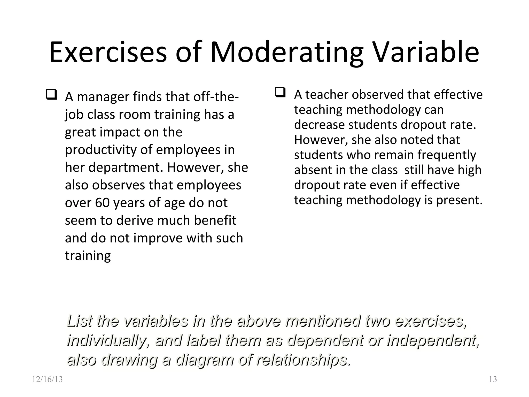 Exercises of Moderating Variable
 A manager finds that off-thejob class room training has a
great impact on the
productivity of employees in
her department. However, she
also observes that employees
over 60 years of age do not
seem to derive much benefit
and do not improve with such
training

 A teacher observed that effective
teaching methodology can
decrease students dropout rate.
However, she also noted that
students who remain frequently
absent in the class still have high
dropout rate even if effective
teaching methodology is present.

List the variables in the above mentioned two exercises,
individually, and label them as dependent or independent,
also drawing a diagram of relationships.
12/16/13

13

 