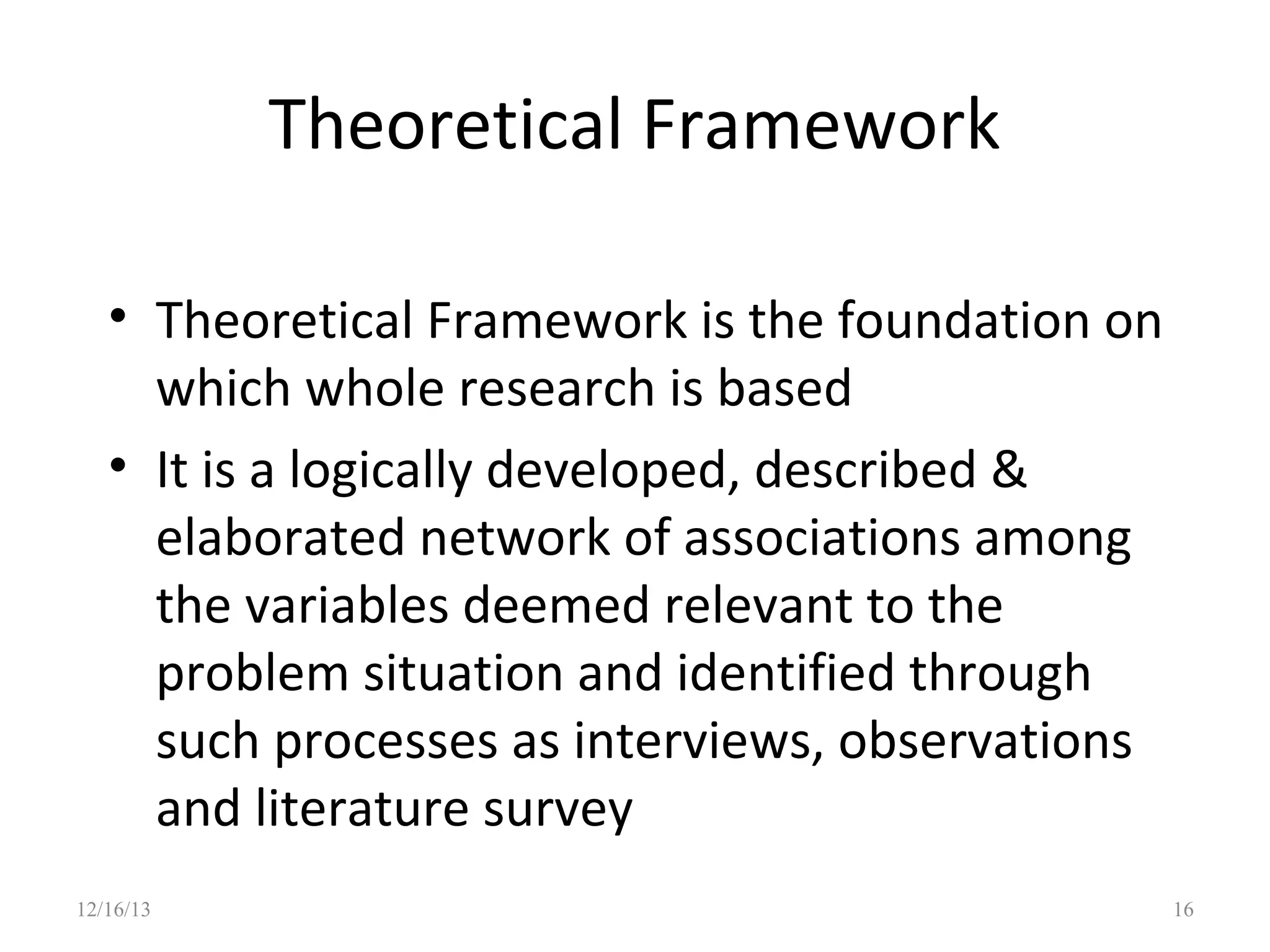 Theoretical Framework
• Theoretical Framework is the foundation on
which whole research is based
• It is a logically developed, described &
elaborated network of associations among
the variables deemed relevant to the
problem situation and identified through
such processes as interviews, observations
and literature survey
12/16/13

16

 