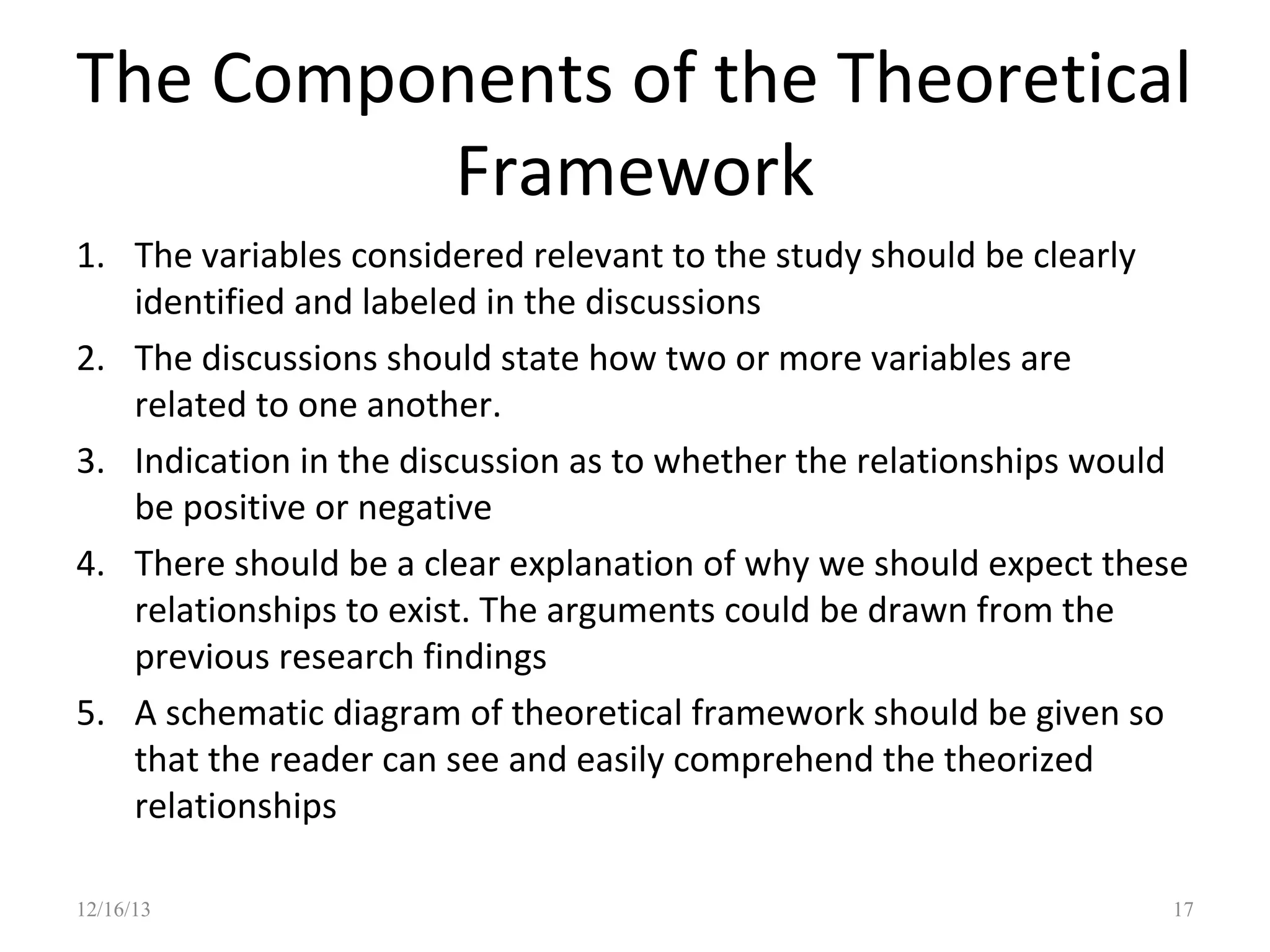 The Components of the Theoretical
Framework
1. The variables considered relevant to the study should be clearly
identified and labeled in the discussions
2. The discussions should state how two or more variables are
related to one another.
3. Indication in the discussion as to whether the relationships would
be positive or negative
4. There should be a clear explanation of why we should expect these
relationships to exist. The arguments could be drawn from the
previous research findings
5. A schematic diagram of theoretical framework should be given so
that the reader can see and easily comprehend the theorized
relationships
12/16/13

17

 