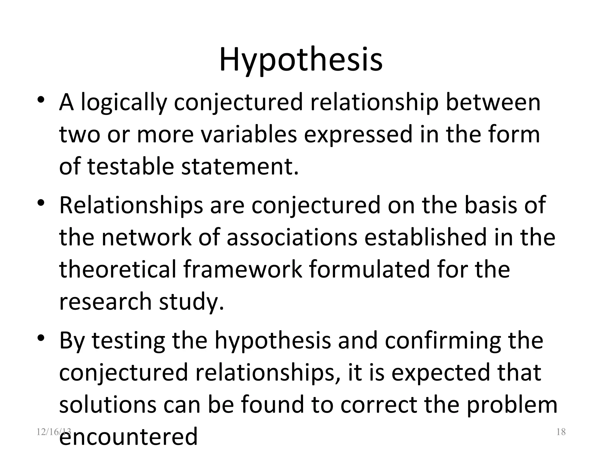 Hypothesis
• A logically conjectured relationship between
two or more variables expressed in the form
of testable statement.
• Relationships are conjectured on the basis of
the network of associations established in the
theoretical framework formulated for the
research study.
• By testing the hypothesis and confirming the
conjectured relationships, it is expected that
solutions can be found to correct the problem
encountered

12/16/13

18

 