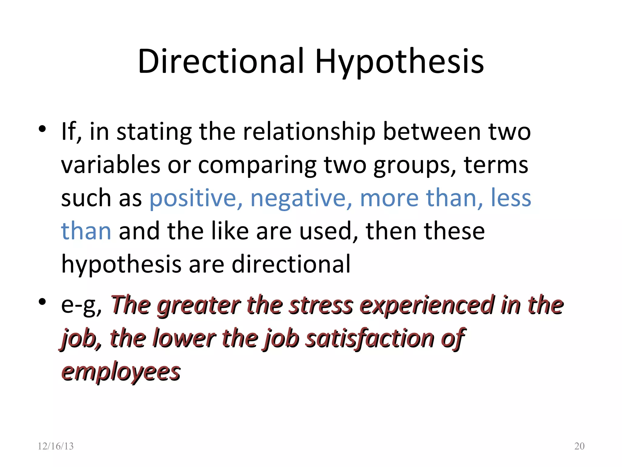 Directional Hypothesis
• If, in stating the relationship between two
variables or comparing two groups, terms
such as positive, negative, more than, less
than and the like are used, then these
hypothesis are directional
• e-g, The greater the stress experienced in the
job, the lower the job satisfaction of
employees
12/16/13

20

 