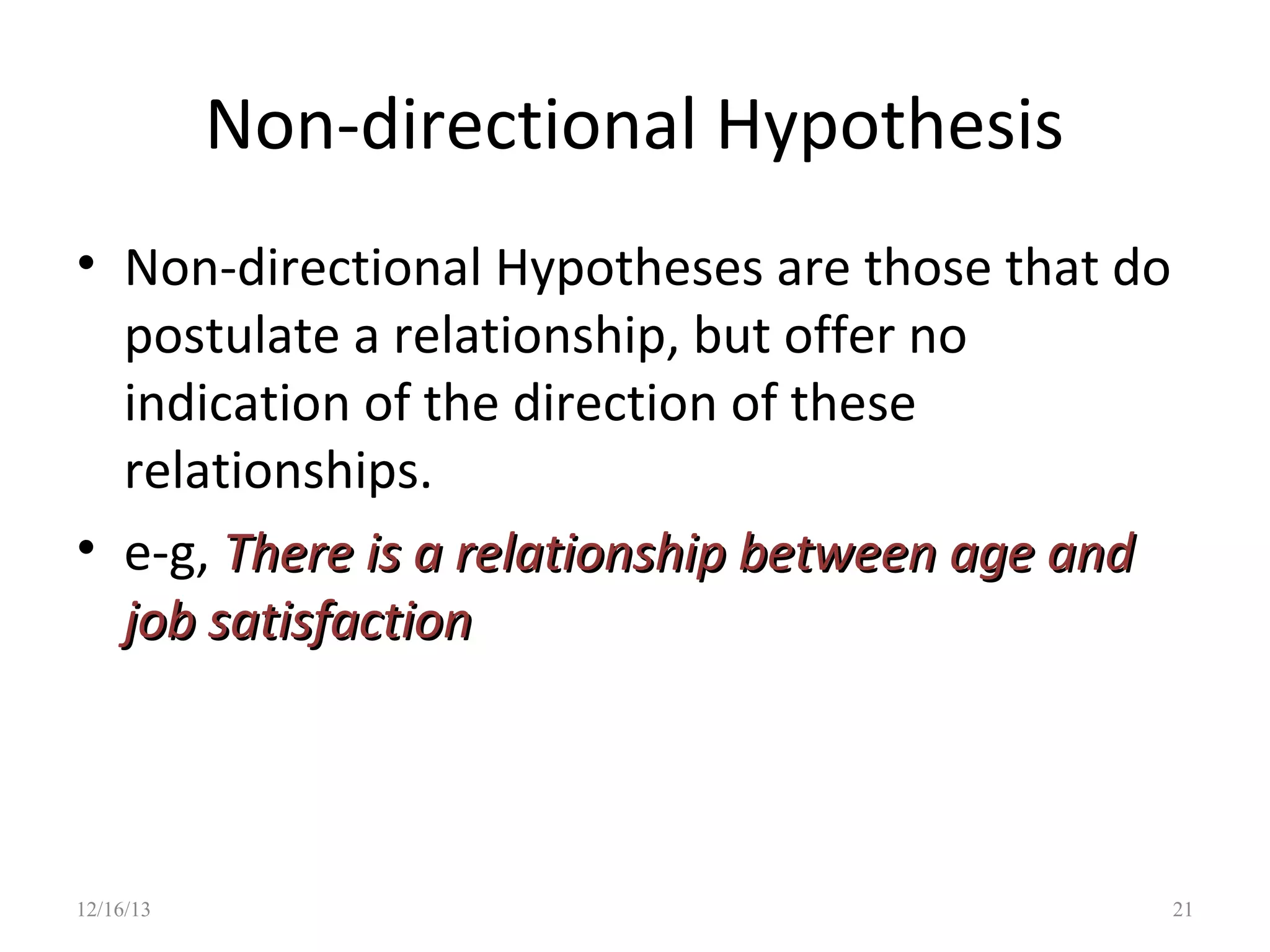 Non-directional Hypothesis
• Non-directional Hypotheses are those that do
postulate a relationship, but offer no
indication of the direction of these
relationships.
• e-g, There is a relationship between age and
job satisfaction

12/16/13

21

 