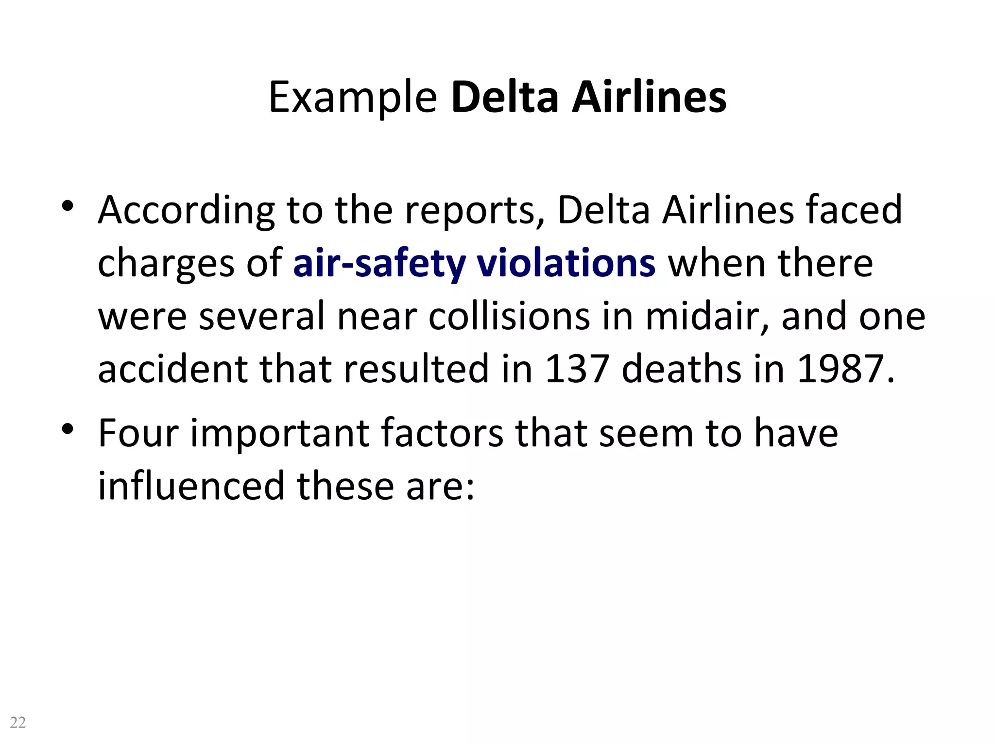 Example Delta Airlines
• According to the reports, Delta Airlines faced
charges of air-safety violations when there
were several near collisions in midair, and one
accident that resulted in 137 deaths in 1987.
• Four important factors that seem to have
influenced these are:

22

 