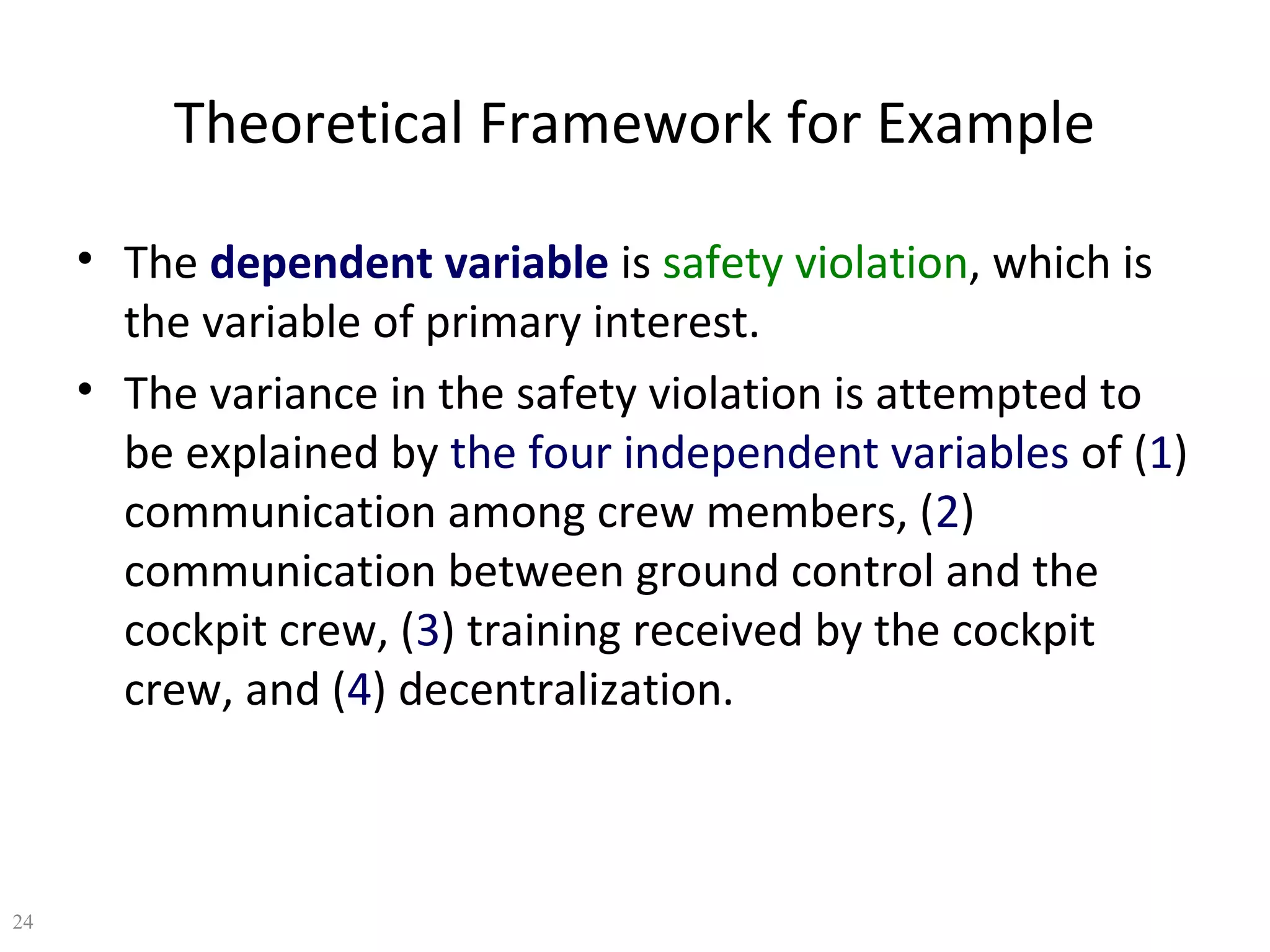 Theoretical Framework for Example
• The dependent variable is safety violation, which is
the variable of primary interest.
• The variance in the safety violation is attempted to
be explained by the four independent variables of (1)
communication among crew members, (2)
communication between ground control and the
cockpit crew, (3) training received by the cockpit
crew, and (4) decentralization.

24

 