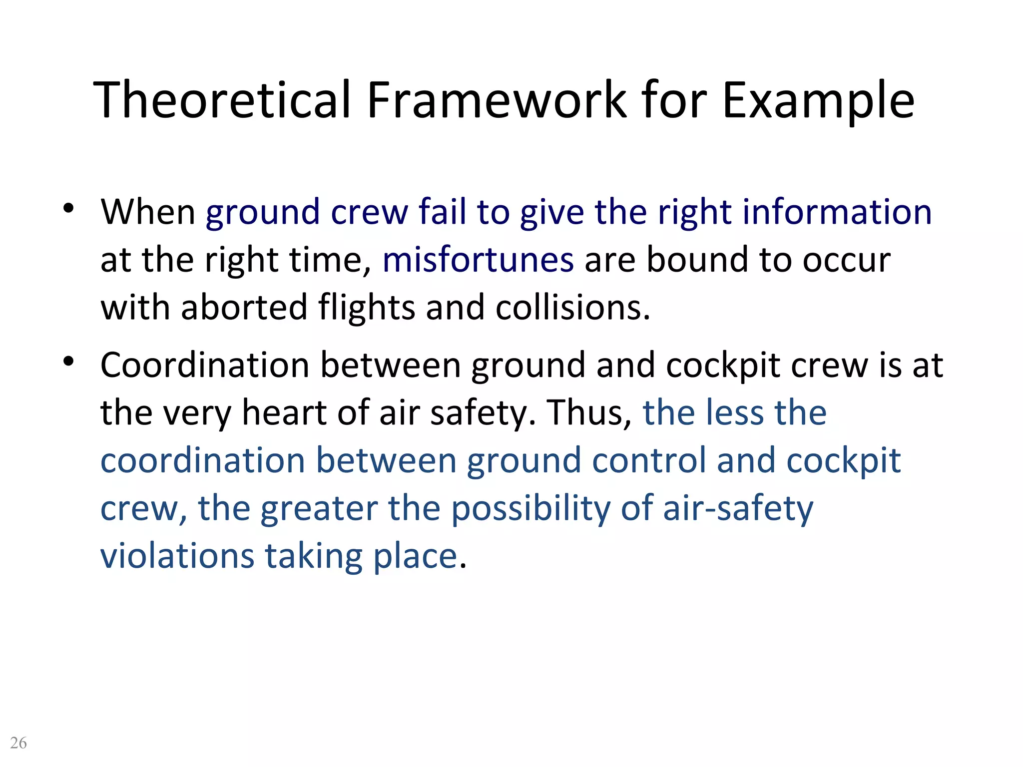 Theoretical Framework for Example
• When ground crew fail to give the right information
at the right time, misfortunes are bound to occur
with aborted flights and collisions.
• Coordination between ground and cockpit crew is at
the very heart of air safety. Thus, the less the
coordination between ground control and cockpit
crew, the greater the possibility of air-safety
violations taking place.

26

 