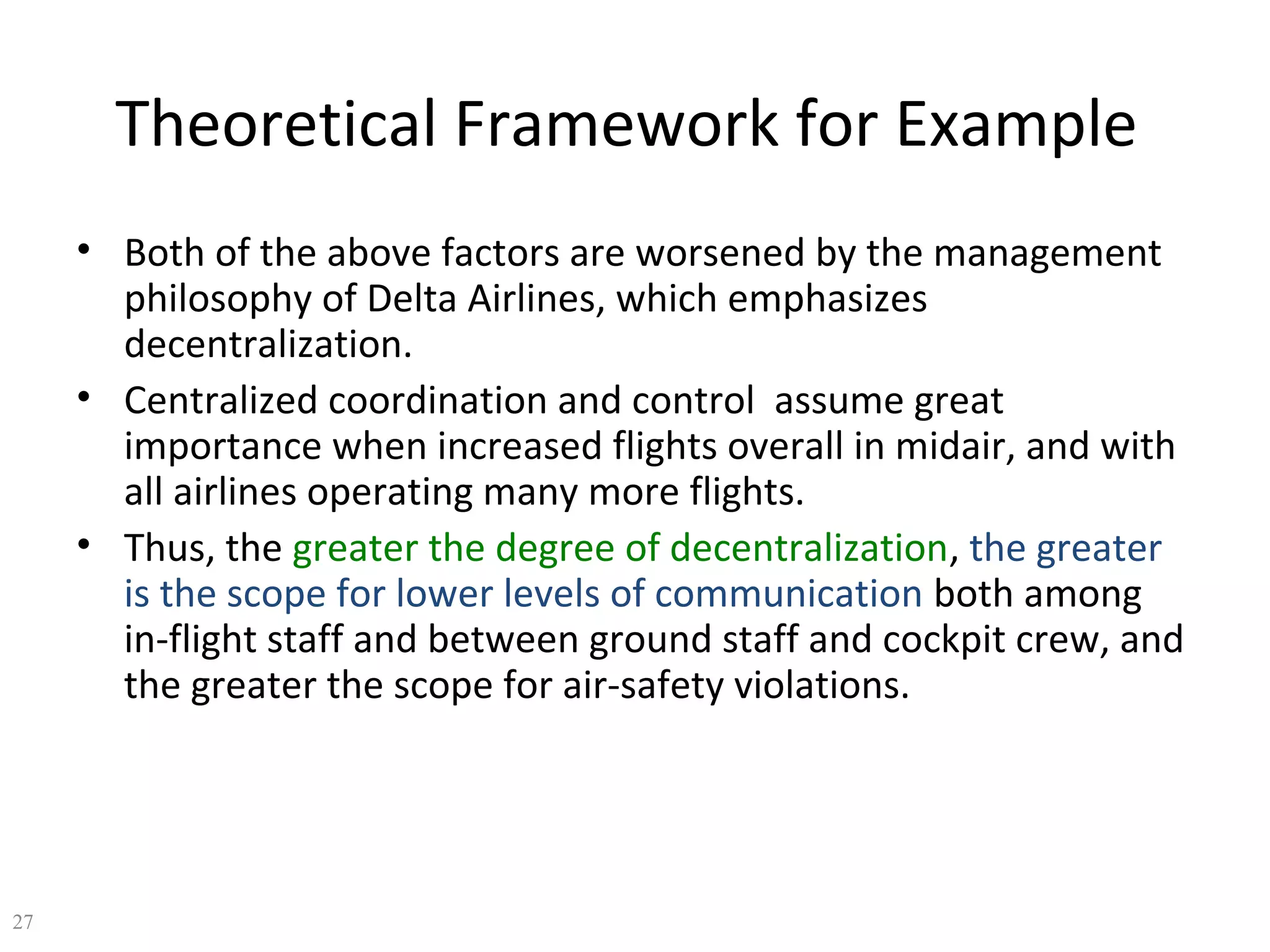 Theoretical Framework for Example
• Both of the above factors are worsened by the management
philosophy of Delta Airlines, which emphasizes
decentralization.
• Centralized coordination and control assume great
importance when increased flights overall in midair, and with
all airlines operating many more flights.
• Thus, the greater the degree of decentralization, the greater
is the scope for lower levels of communication both among
in-flight staff and between ground staff and cockpit crew, and
the greater the scope for air-safety violations.

27

 