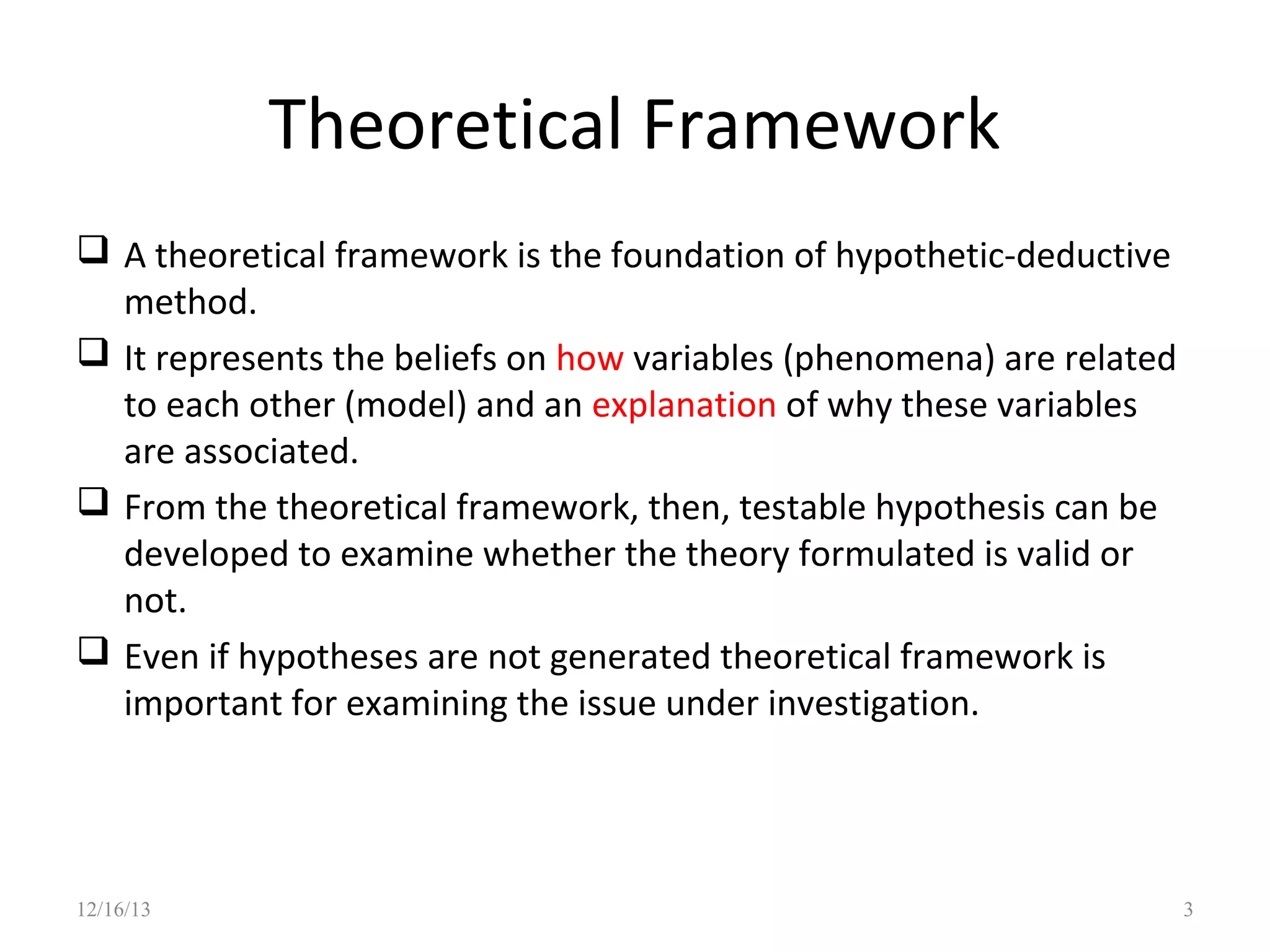 Theoretical Framework
 A theoretical framework is the foundation of hypothetic-deductive
method.
 It represents the beliefs on how variables (phenomena) are related
to each other (model) and an explanation of why these variables
are associated.
 From the theoretical framework, then, testable hypothesis can be
developed to examine whether the theory formulated is valid or
not.
 Even if hypotheses are not generated theoretical framework is
important for examining the issue under investigation.

12/16/13

3

 