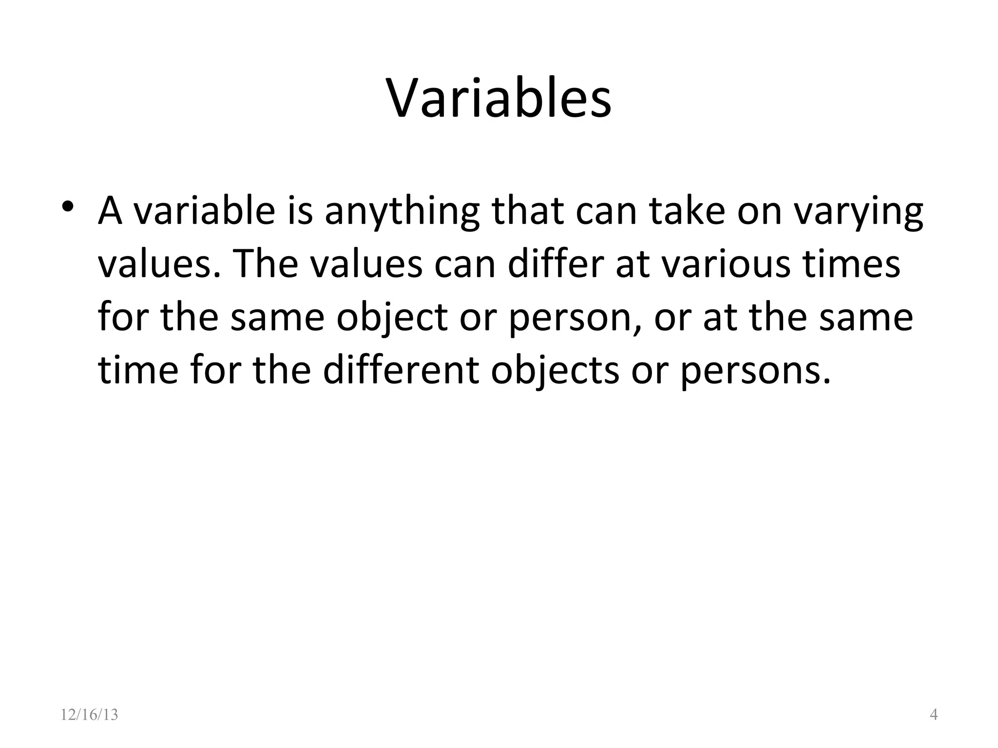 Variables
• A variable is anything that can take on varying
values. The values can differ at various times
for the same object or person, or at the same
time for the different objects or persons.

12/16/13

4

 
